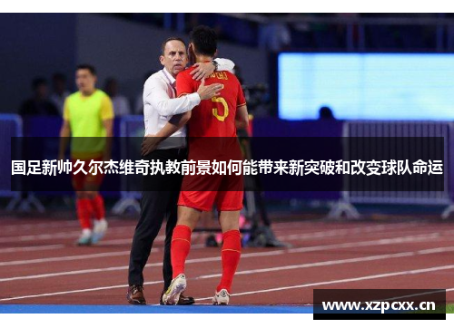国足新帅久尔杰维奇执教前景如何能带来新突破和改变球队命运